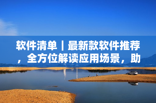 软件清单｜最新款软件推荐，全方位解读应用场景，助力工作高效化