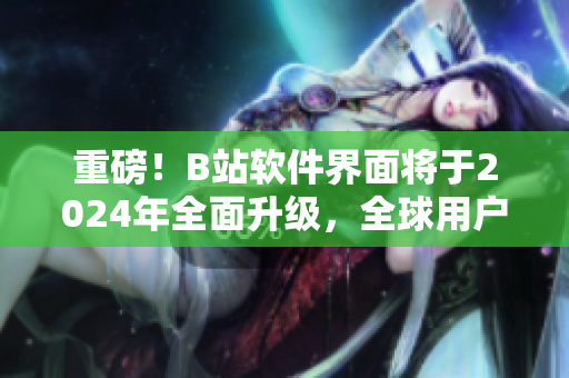 重磅！B站软件界面将于2024年全面升级，全球用户期待新特色功能！