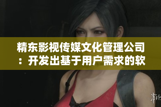 精东影视传媒文化管理公司：开发出基于用户需求的软件产品