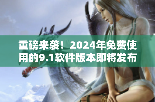 重磅来袭！2024年免费使用的9.1软件版本即将发布！