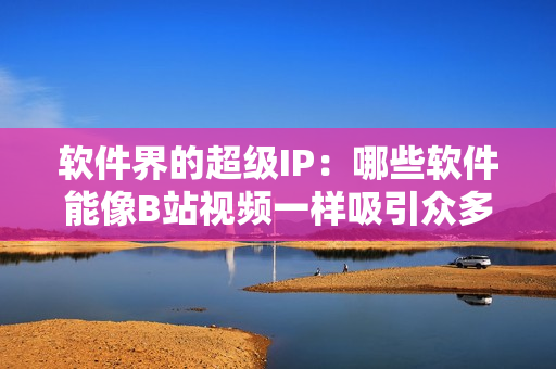 软件界的超级IP：哪些软件能像B站视频一样吸引众多用户观看？