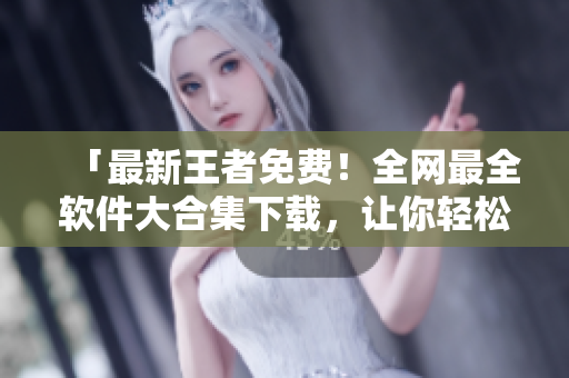 「最新王者免费！全网最全软件大合集下载，让你轻松获取高质量软件!」