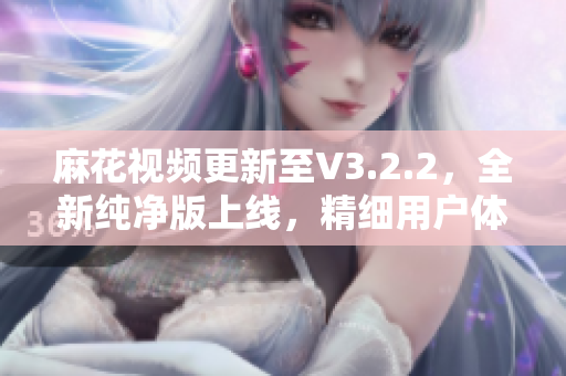 麻花视频更新至V3.2.2，全新纯净版上线，精细用户体验！
