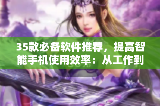 35款必备软件推荐，提高智能手机使用效率：从工作到娱乐，应有尽有！