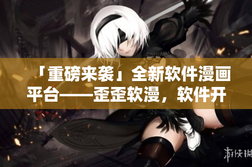 「重磅来袭」全新软件漫画平台——歪歪软漫，软件开发者都在这里！