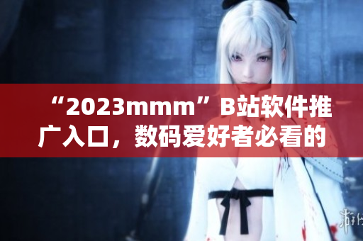 “2023mmm”B站软件推广入口，数码爱好者必看的最新介绍！