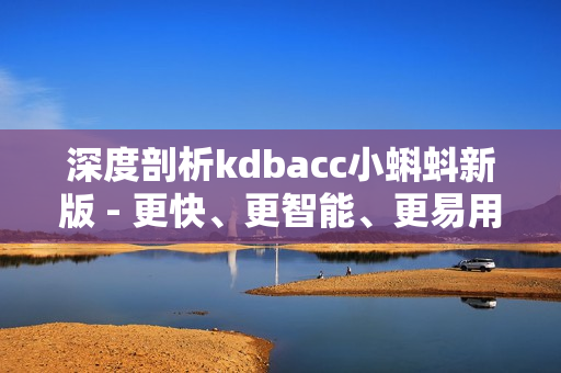 深度剖析kdbacc小蝌蚪新版 - 更快、更智能、更易用