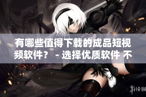 有哪些值得下载的成品短视频软件？ - 选择优质软件 不做编程受害者
