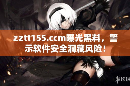 zztt155.ccm曝光黑料，警示软件安全洞藏风险！