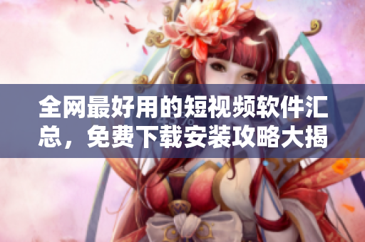 全网最好用的短视频软件汇总，免费下载安装攻略大揭秘