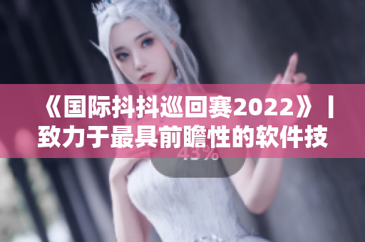 《国际抖抖巡回赛2022》丨致力于最具前瞻性的软件技术创新