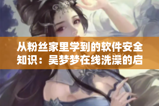 从粉丝家里学到的软件安全知识：吴梦梦在线洗澡的启示