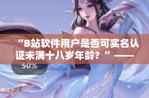 “B站软件用户是否可实名认证未满十八岁年龄？”——相关编辑解答