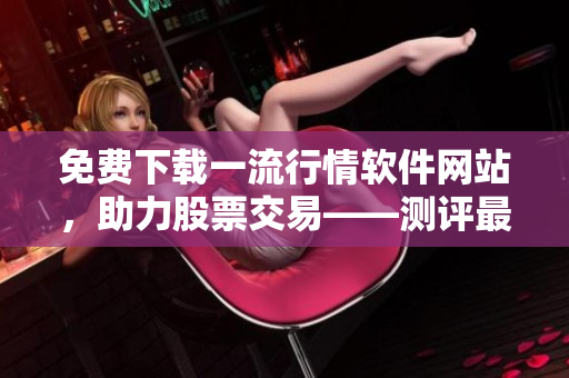 免费下载一流行情软件网站，助力股票交易——测评最优软件，提供实用技巧！