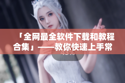 「全网最全软件下载和教程合集」——教你快速上手常用软件及解决问题