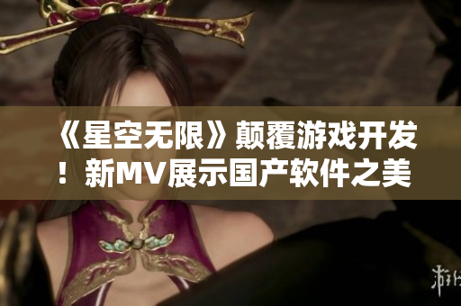 《星空无限》颠覆游戏开发!新MV展示国产软件之美 《星空无限》颠覆游戏开发!新MV展示国产软件之美