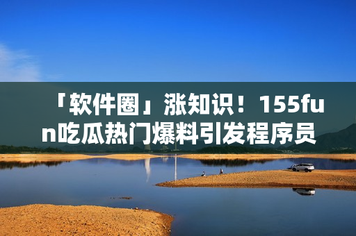 「软件圈」涨知识!155fun吃瓜热门爆料引发程序员探讨 「软件圈」涨知识!155fun吃瓜热门爆料引发程序员探讨