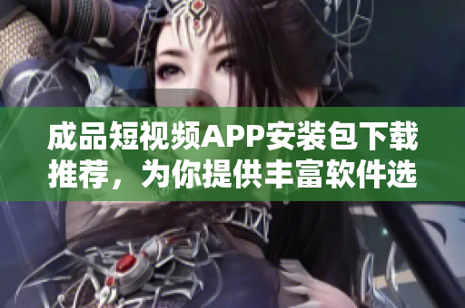 成品短视频APP安装包下载推荐，为你提供丰富软件选择