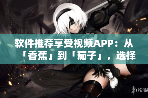 软件推荐享受视频APP：从「香蕉」到「茄子」，选择适合你的视听新选择