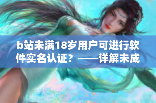 b站未满18岁用户可进行软件实名认证？——详解未成年人实名认证系统