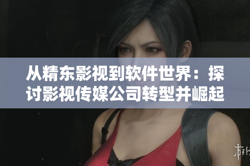 从精东影视到软件世界：探讨影视传媒公司转型并崛起为软件行业新贵