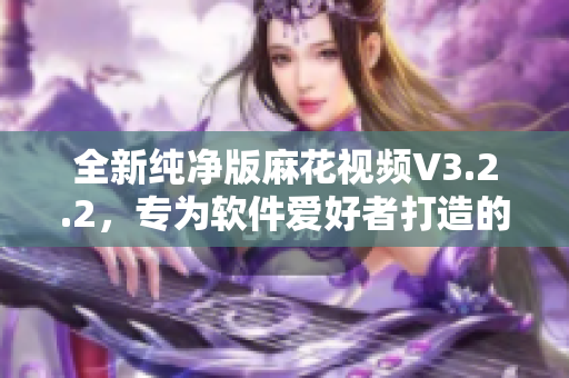全新纯净版麻花视频V3.2.2，专为软件爱好者打造的极致观影体验