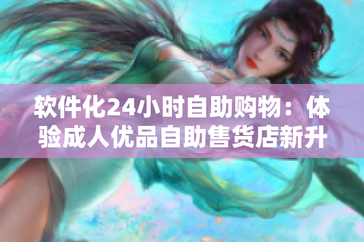 软件化24小时自助购物：体验成人优品自助售货店新升级