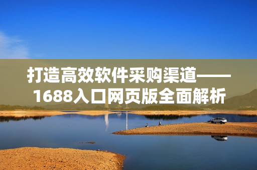 打造高效软件采购渠道——1688入口网页版全面解析 打造高效软件采购渠道——1688入口网页版全面解析