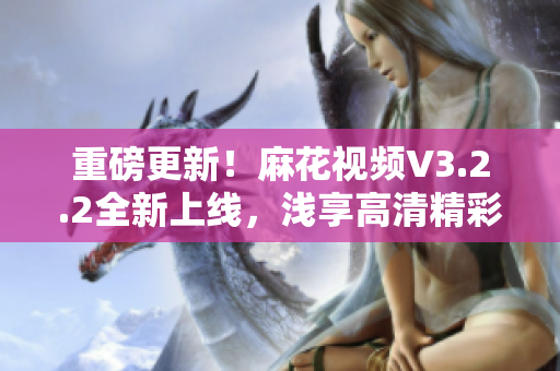 重磅更新！麻花视频V3.2.2全新上线，浅享高清精彩视界