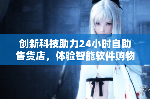 创新科技助力24小时自助售货店，体验智能软件购物新时代