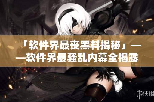 「软件界最丧黑料揭秘」——软件界最骚乱内幕全揭露 「软件界最丧黑料揭秘」——软件界最骚乱内幕全揭露