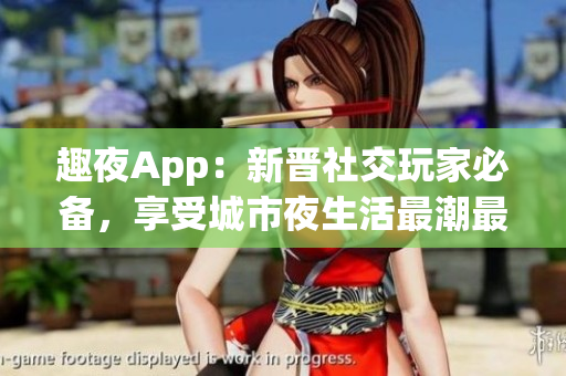 趣夜App：新晋社交玩家必备，享受城市夜生活最潮最酷软件!