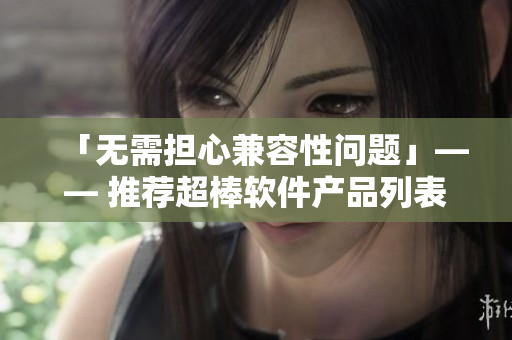 「无需担心兼容性问题」—— 推荐超棒软件产品列表