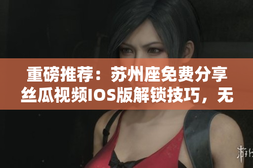 重磅推荐:苏州座免费分享丝瓜视频IOS版解锁技巧,无限畅享视频世界! 重磅推荐:苏州座免费分享丝瓜视频IOS版解锁技巧,无限畅享视频世界!