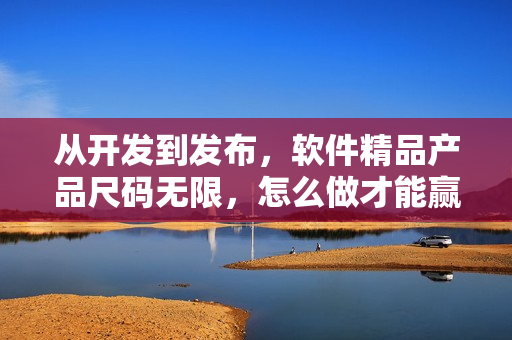 从开发到发布,软件精品产品尺码无限,怎么做才能赢取用户的青睐? 从开发到发布,软件精品产品尺码无限,怎么做才能赢取用户的青睐?