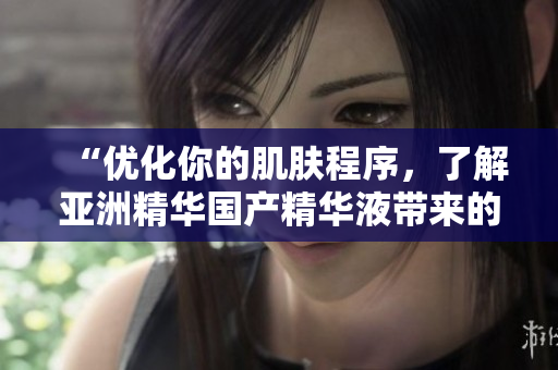 “优化你的肌肤程序,了解亚洲精华国产精华液带来的软件化护肤功效!” “优化你的肌肤程序,了解亚洲精华国产精华液带来的软件化护肤功效!”