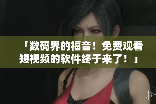 「数码界的福音!免费观看短视频的软件终于来了!」 「数码界的福音!免费观看短视频的软件终于来了!」