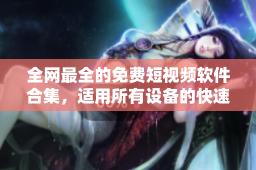 全网最全的免费短视频软件合集，适用所有设备的快速下载安装指南！