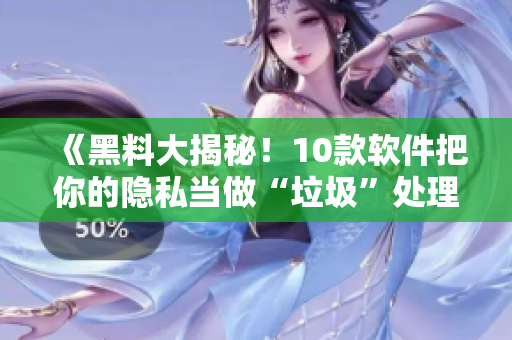 《黑料大揭秘！10款软件把你的隐私当做“垃圾”处理！》