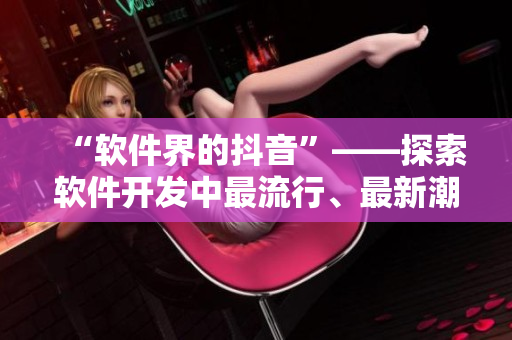 “软件界的抖音”——探索软件开发中最流行、最新潮的技术和趋势！
