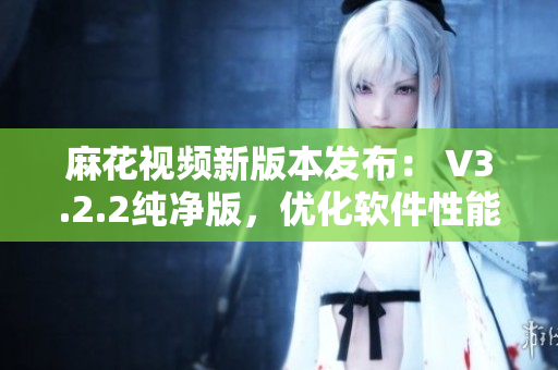 麻花视频新版本发布： V3.2.2纯净版，优化软件性能，精简用户体验