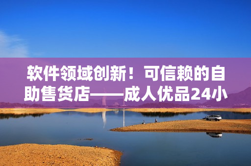 软件领域创新！可信赖的自助售货店——成人优品24小时在线服务