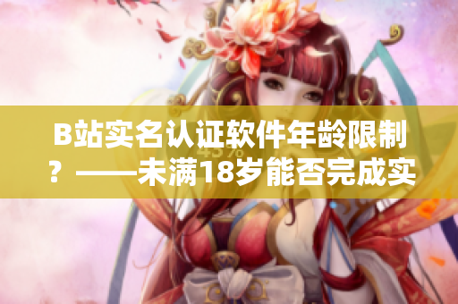 B站实名认证软件年龄限制？——未满18岁能否完成实名认证？