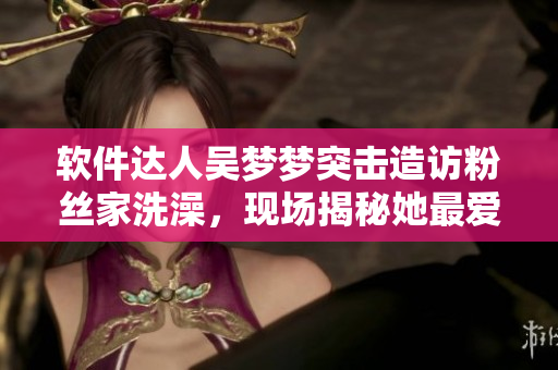 软件达人吴梦梦突击造访粉丝家洗澡,现场揭秘她最爱使用的软件技巧! 软件达人吴梦梦突击造访粉丝家洗澡,现场揭秘她最爱使用的软件技巧!
