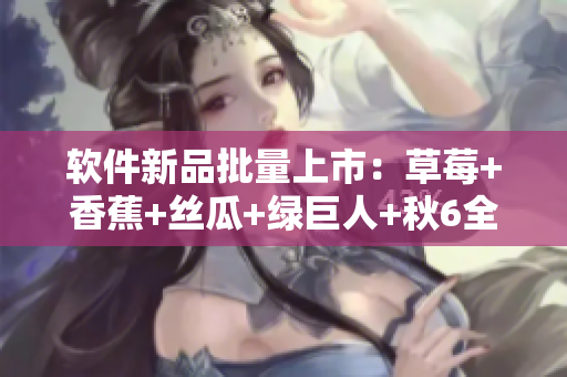 软件新品批量上市:草莓+香蕉+丝瓜+绿巨人+秋6全方位评测 软件新品批量上市:草莓+香蕉+丝瓜+绿巨人+秋6全方位评测
