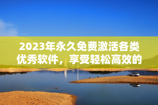 2023年永久免费激活各类优秀软件，享受轻松高效的工作和学习！