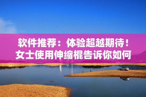 软件推荐：体验超越期待！女士使用伸缩棍告诉你如何大幅提升软件效率