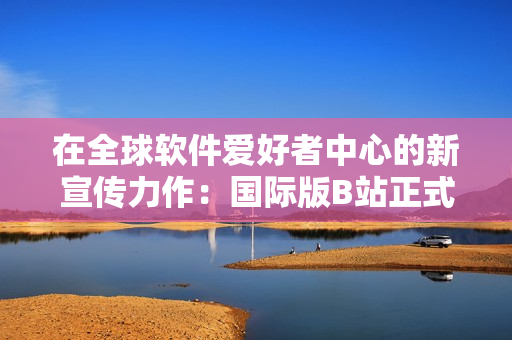 在全球软件爱好者中心的新宣传力作:国际版B站正式上线! 在全球软件爱好者中心的新宣传力作:国际版B站正式上线!