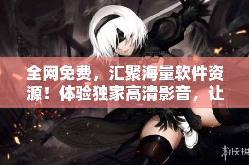 全网免费，汇聚海量软件资源！体验独家高清影音，让你畅享软件世界