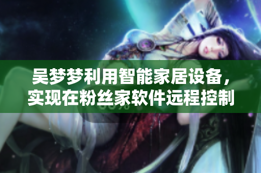 吴梦梦利用智能家居设备,实现在粉丝家软件远程控制洗澡,引热议! 吴梦梦利用智能家居设备,实现在粉丝家软件远程控制洗澡,引热议!